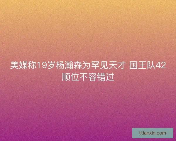 美媒称19岁杨瀚森为罕见天才 国王队42顺位不容错过 美媒称19岁杨瀚森为罕见天才 国王队42顺位不容错过