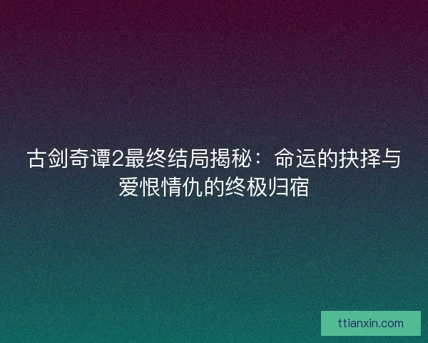 古剑奇谭2最终结局揭秘：命运的抉择与爱恨情仇的终极归宿