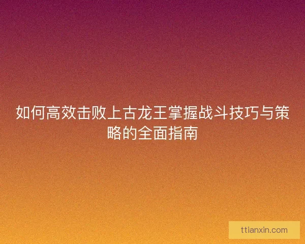 如何高效击败上古龙王掌握战斗技巧与策略的全面指南