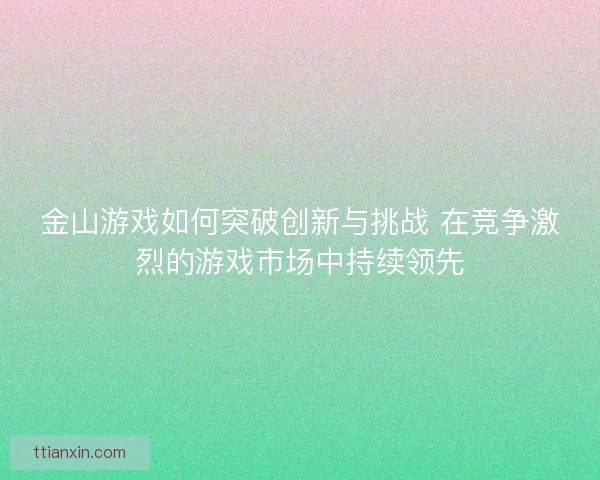 金山游戏如何突破创新与挑战 在竞争激烈的游戏市场中持续领先
