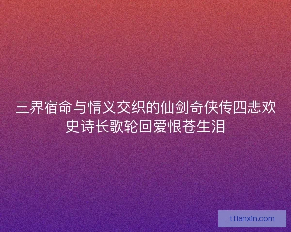 三界宿命与情义交织的仙剑奇侠传四悲欢史诗长歌轮回爱恨苍生泪