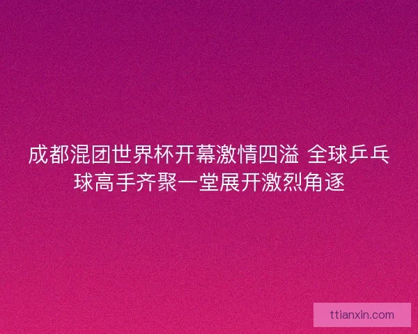 成都混团世界杯开幕激情四溢 全球乒乓球高手齐聚一堂展开激烈角逐