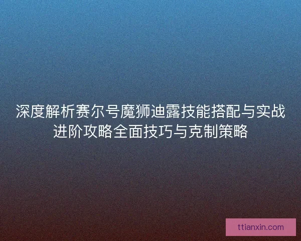 深度解析赛尔号魔狮迪露技能搭配与实战进阶攻略全面技巧与克制策略