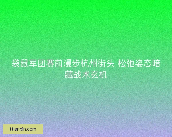 袋鼠军团赛前漫步杭州街头 松弛姿态暗藏战术玄机