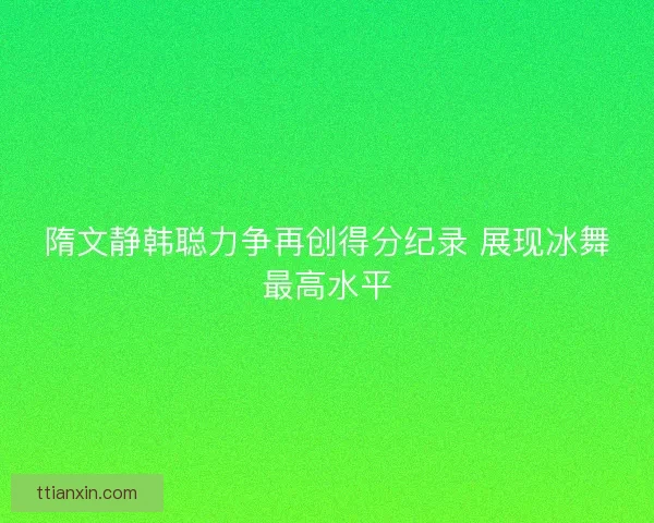 隋文静韩聪力争再创得分纪录 展现冰舞最高水平
