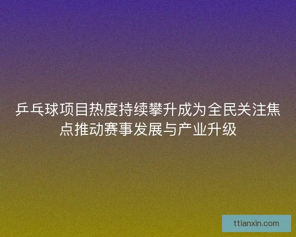 乒乓球项目热度持续攀升成为全民关注焦点推动赛事发展与产业升级