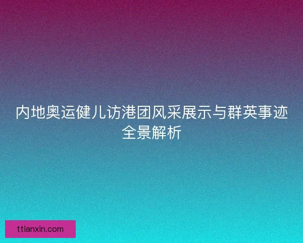 内地奥运健儿访港团风采展示与群英事迹全景解析 内地奥运健儿访港团风采展示与群英事迹全景解析
