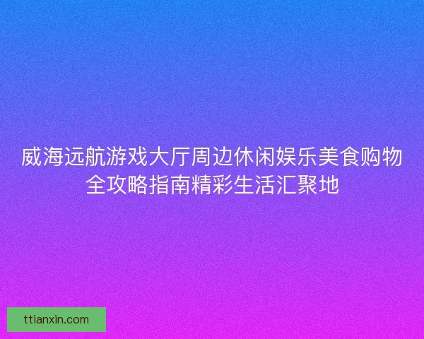 威海远航游戏大厅周边休闲娱乐美食购物全攻略指南精彩生活汇聚地