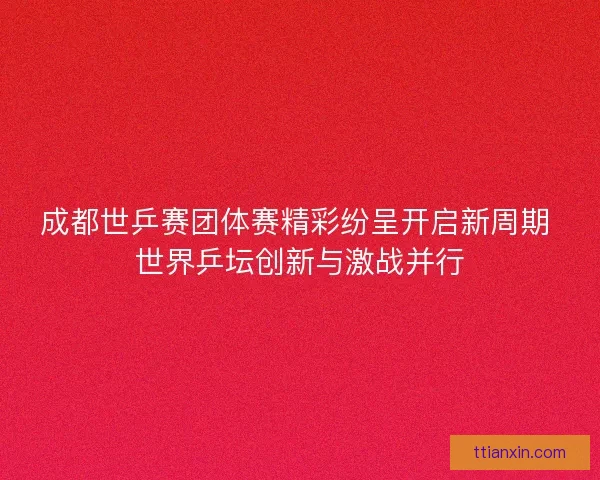 成都世乒赛团体赛精彩纷呈开启新周期 世界乒坛创新与激战并行 成都世乒赛团体赛精彩纷呈开启新周期 世界乒坛创新与激战并行