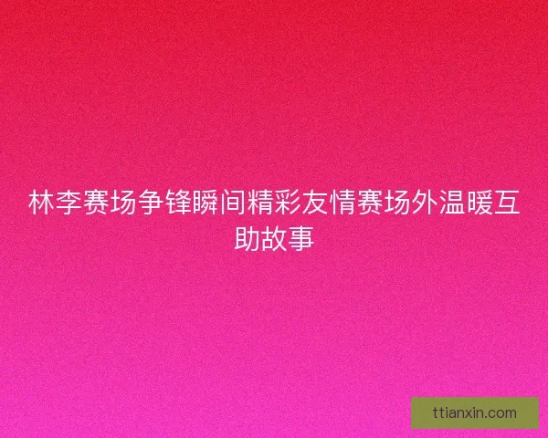 林李赛场争锋瞬间精彩友情赛场外温暖互助故事 林李赛场争锋瞬间精彩友情赛场外温暖互助故事