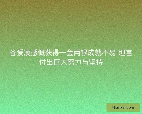 谷爱凌感慨获得一金两银成就不易 坦言付出巨大努力与坚持