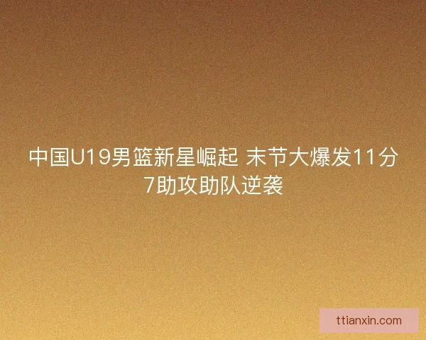 中国U19男篮新星崛起 末节大爆发11分7助攻助队逆袭