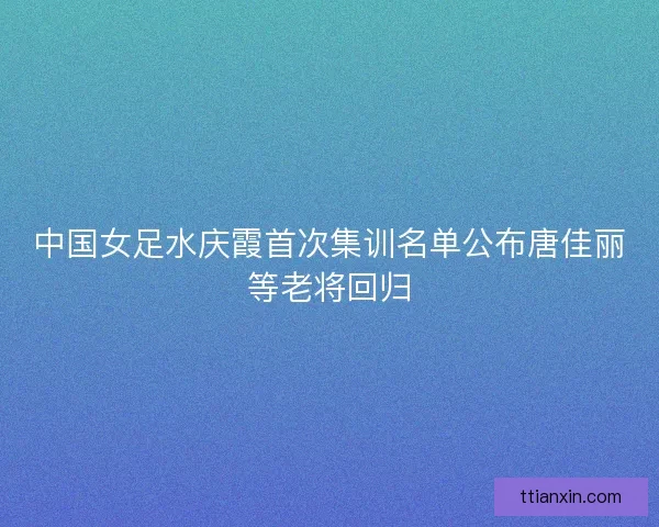 中国女足水庆霞首次集训名单公布唐佳丽等老将回归