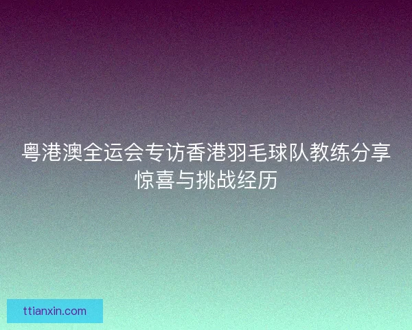 粤港澳全运会专访香港羽毛球队教练分享惊喜与挑战经历