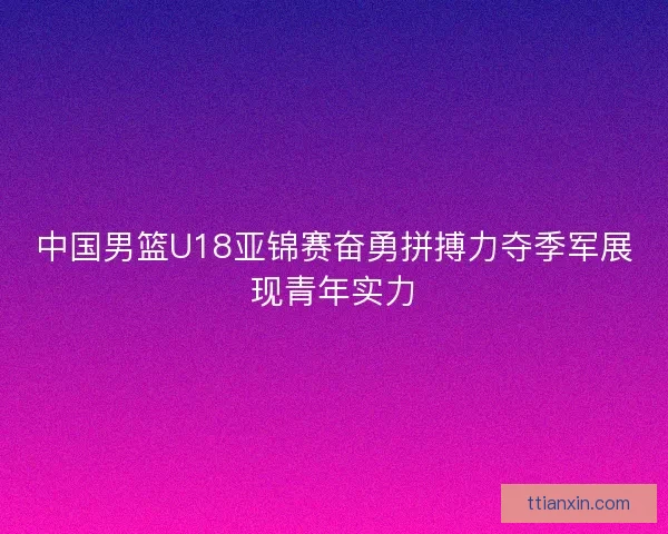 中国男篮U18亚锦赛奋勇拼搏力夺季军展现青年实力