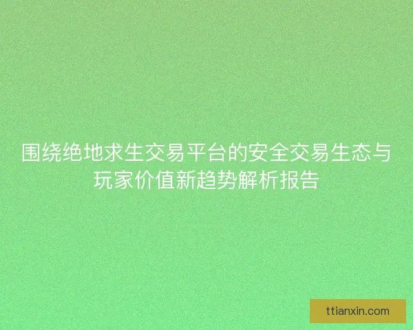 围绕绝地求生交易平台的安全交易生态与玩家价值新趋势解析报告