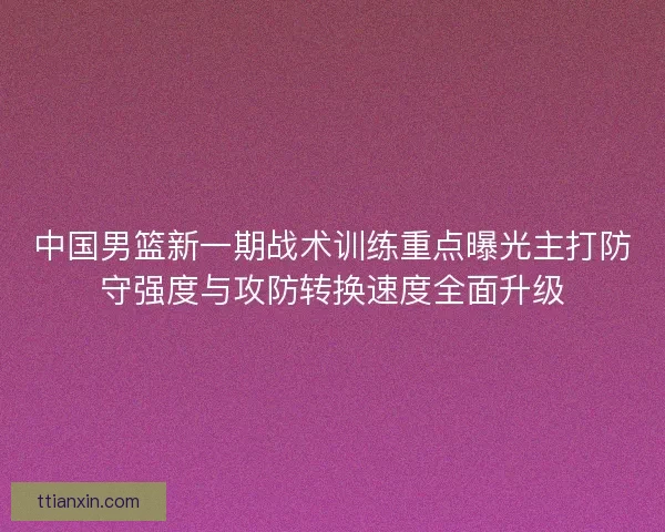 中国男篮新一期战术训练重点曝光主打防守强度与攻防转换速度全面升级