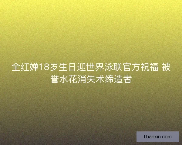 全红婵18岁生日迎世界泳联官方祝福 被誉水花消失术缔造者