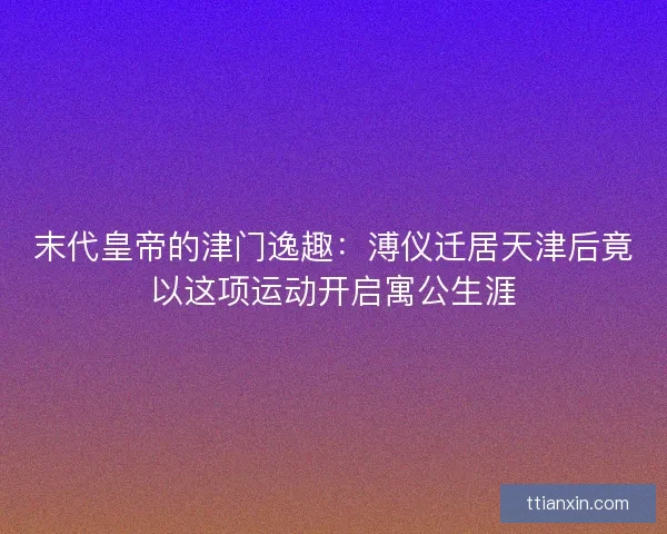 末代皇帝的津门逸趣：溥仪迁居天津后竟以这项运动开启寓公生涯