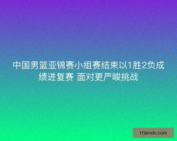中国男篮亚锦赛小组赛结束以1胜2负成绩进复赛 面对更严峻挑战 中国男篮亚锦赛小组赛结束以1胜2负成绩进复赛 面对更严峻挑战