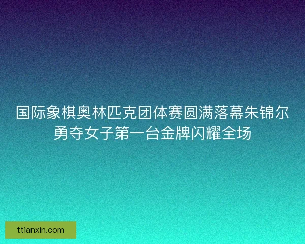 国际象棋奥林匹克团体赛圆满落幕朱锦尔勇夺女子第一台金牌闪耀全场 国际象棋奥林匹克团体赛圆满落幕朱锦尔勇夺女子第一台金牌闪耀全场
